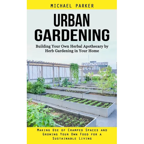 Urban Gardening: Building Your Own Herbal Apothecary by Herb Gardening in Your Home (Making Use of Cramped Spaces and Growing Your Own Food for a Sust