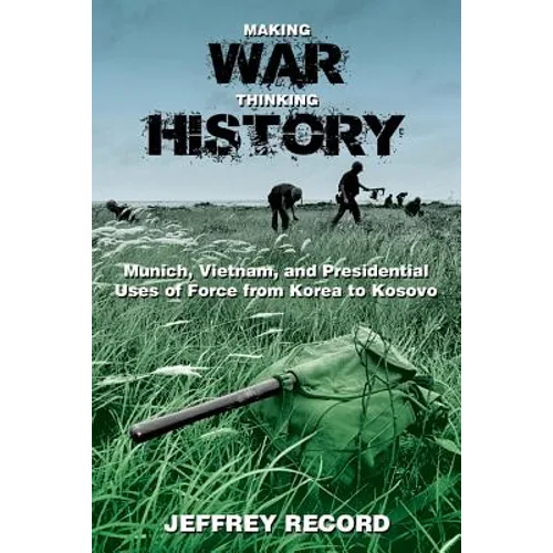 Making War, Thinking History: Munich, Vietnam, and Presidential Uses of Force from Korea to Kosovo