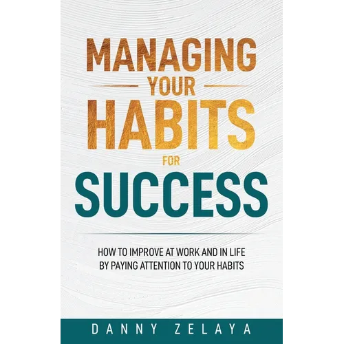 Managing Your Habits for Success: How to Improve at Work and in Life by Paying Attention to Your Habits