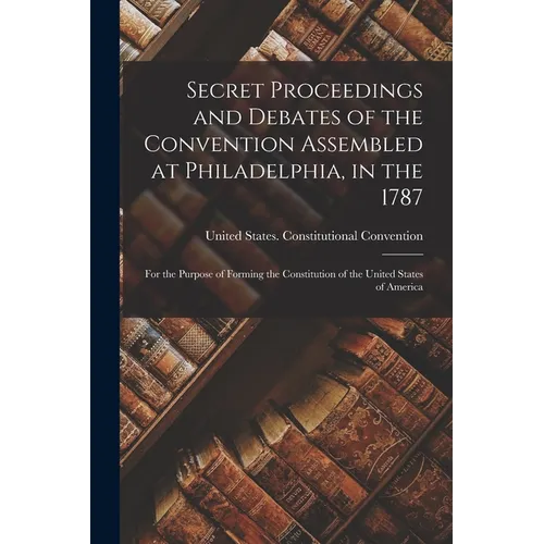 Secret Proceedings and Debates of the Convention Assembled at Philadelphia, in the 1787: For the Purpose of Forming the Constitution of the United Sta