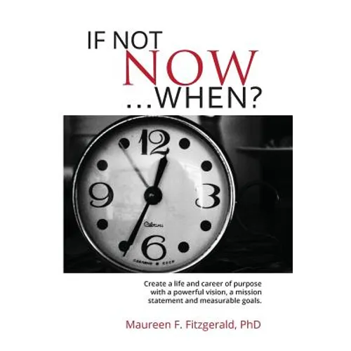 If Not Now, When?: Create a life and career of purpose with a powerful vision, a mission statement and measurable goals
