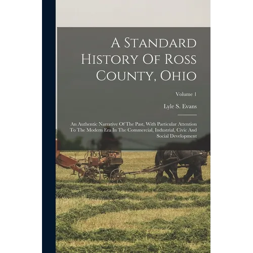 A Standard History Of Ross County, Ohio: An Authentic Narrative Of The Past, With Particular Attention To The Modern Era In The Commercial, Industrial