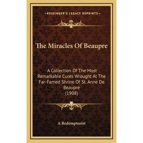 The Miracles Of Beaupre: A Collection Of The Most Remarkable Cures Wrought At The Far-Famed Shrine Of St. Anne De Beaupre (1908)
