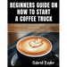 Beginner's Guide on How to start a Coffee Truck: A Successful and Easy Step to Start, Open and Run a profit oriented business