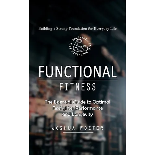 Functional Fitness: Building a Strong Foundation for Everyday Life (The Essential Guide to Optimal Firefighter Performance and Longevity)