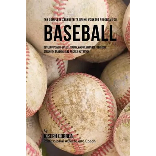 The Complete Strength Training Workout Program for Baseball: Develop power, speed, agility, and resistance through strength training and proper nutrit