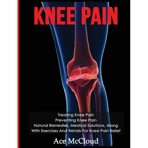 Knee Pain: Treating Knee Pain: Preventing Knee Pain: Natural Remedies, Medical Solutions, Along With Exercises And Rehab For Knee Pain Relief