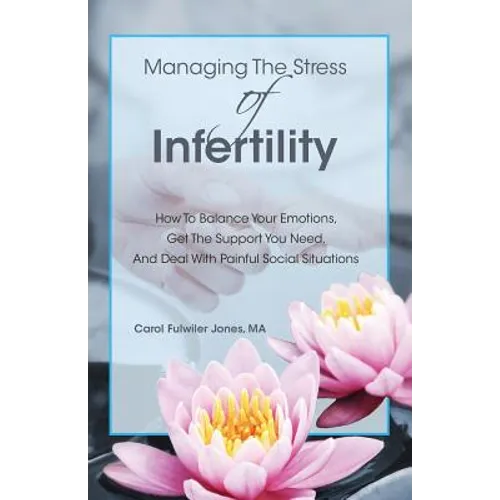 Managing The Stress Of Infertility: How To Balance Your Emotions, Get The Support You Need, And Deal With Painful Social Situations When You're Trying