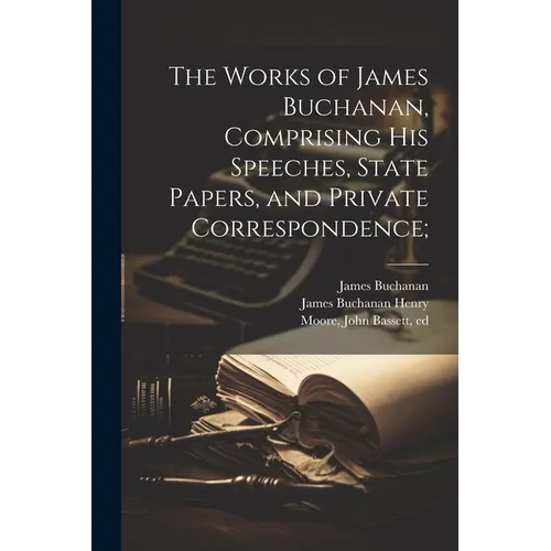 The Works of James Buchanan, Comprising his Speeches, State Papers, and Private Correspondence;